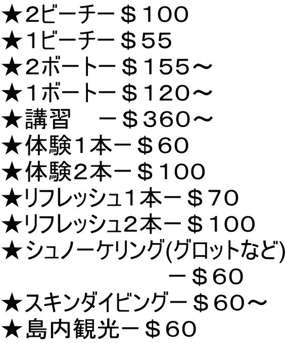 ★２ビーチー＄１００ ★１ビーチー＄５５ ★２ボートー＄１５５～ ★１ボートー＄１２０～ ★講習    ー＄３６０～ ★体験１本ー＄６０ ★体験２本ー＄１００ ★リフレッシュ１本ー＄７０ ★リフレッシュ２本ー＄１００ ★シュノーケリング(グロットなど) 　　　　　　　　　　 ー＄６０ ★スキンダイビングー＄６０～ ★島内観光ー＄６０