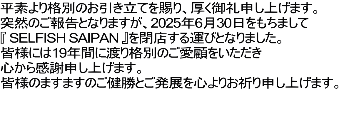 平素より格別のお引き立てを賜り、厚く御礼申し上げます。 突然のご報告となりますが、2025年6月30日をもちまして 『 SELFISH SAIPAN 』を閉店する運びとなりました。 皆様には19年間に渡り格別のご愛顧をいただき 心から感謝申し上げます。 皆様のますますのご健勝とご発展を心よりお祈り申し上げます。  