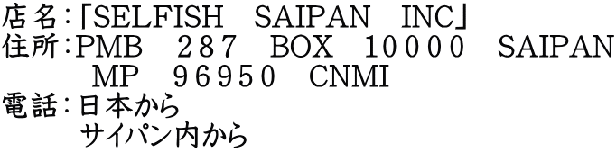 店名：「SELFISH　SAIPAN　INC」 住所：PMB　２８７　BOX　１００００　SAIPAN 　　　MP　９６９５０　CNMI 電話：日本から 　　  サイパン内から