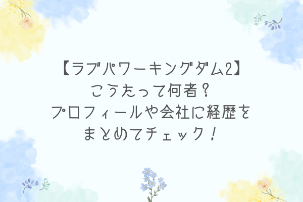 【ラブパワーキングダム2】こうたって何者？プロフィールや会社に経歴をまとめてチェック！