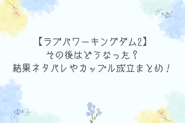 【ラブパワーキングダム2】その後はどうなった？結果ネタバレやカップル成立まとめ！